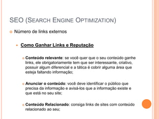 SEO (SEARCH ENGINE OPTIMIZATION)
 Número de links externos
 Como Ganhar Links e Reputação
 Conteúdo relevante: se você quer que o seu conteúdo ganhe
links, ele obrigatoriamente tem que ser interessante, criativo,
possuir algum diferencial e a tática é cobrir alguma área que
esteja faltando informação;
 Anunciar o conteúdo: você deve identificar o público que
precisa da informação e avisá-los que a informação existe e
que está no seu site;
 Conteúdo Relacionado: consiga links de sites com conteúdo
relacionado ao seu;
 
