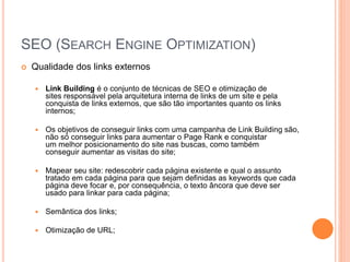 SEO (SEARCH ENGINE OPTIMIZATION)
 Qualidade dos links externos
 Link Building é o conjunto de técnicas de SEO e otimização de
sites responsável pela arquitetura interna de links de um site e pela
conquista de links externos, que são tão importantes quanto os links
internos;
 Os objetivos de conseguir links com uma campanha de Link Building são,
não só conseguir links para aumentar o Page Rank e conquistar
um melhor posicionamento do site nas buscas, como também
conseguir aumentar as visitas do site;
 Mapear seu site: redescobrir cada página existente e qual o assunto
tratado em cada página para que sejam definidas as keywords que cada
página deve focar e, por consequência, o texto âncora que deve ser
usado para linkar para cada página;
 Semântica dos links;
 Otimização de URL;
 