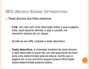 SEO (SEARCH ENGINE OPTIMIZATION)
 Texto âncora dos links externos
 Link: um voto com uma descrição sobre o que a página
trata, qual assunto aborda, o que o usuário vai
encontrar depois de um clique;
 Divide-se em URL Linkada e texto descritivo;
 Texto descritivo: é chamado também de texto âncora
e esta descrição é quem faz um site posicionar-se bem
para uma determinada palavra-chave, sendo que a
página em si (ou domínio) sequer possui informação
sobre determinada palavra-chave;
 
