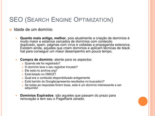SEO (SEARCH ENGINE OPTIMIZATION)
 Idade de um domínio
 Quanto mais antigo, melhor, pois atualmente a criação de domínios é
muito maior e estamos cercados de domínios com conteúdo
duplicado, spam, páginas com vírus e voltadas a propaganda extensiva.
Existem ainda, aqueles que criam domínios e aplicam técnicas de black
hat para conseguir um maior desempenho em pouco tempo.
 Compra de domínio: atente para os aspectos:
 Quando ele foi registrado?
 O domínio teve o seu registrar trocado?
 Ele está no archive.org?
 Está listado no DMOZ?
 Qual era o conteúdo disponibilizado antigamente
 Está banido do Google(apresenta resultados no buscador)?
 Se todas as respostas forem boas, este é um domínio interessante a ser
adquirido!
 Domínios Expirados: são aqueles que passam do prazo para
renovação e tem seu o PageRank zerado;
 