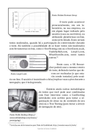Experiência do Usuário e Usabilidade 259
Fonte: Nielsen Norman Group
O teste pode acontecer
presencialmente, em um la-
boratório, na sua empresa, ou
em algum lugar indicado pelo
usuário (casa ou escritório), ou
utilizando plataformas on-line,
como já foi falado. Esses seriam
testes moderados, quando há a participação do entrevistador durante
o teste. Há também a possibilidade de se fazer testes não-moderados
com ferramentas on-line, como o UserTesting.com ou o UserZoom.co.uk,
UsabiltyHub.com, Loop11.com,
WhatUsersDo.com, entre tantos
outros.12
Neste caso, o UX Resear-
cher poderá usar o mesmo roteiro
de teste, definindo tarefas que de-
vem ser realizadas (e que esta-
rão sendo testadas) pelo usuá-
rio on-line. O usuário é incentivado a falar/explicar suas ações durante a
navegação, que é toda gravada.
Existem ainda outras metodologias
de testes que você pode usar combinadas
com User Interview como: o CardSorting
(atividades com cartões para testar a or-
ganização de áreas ou do conteúdo do seu
site) ou o Tree Testing (para testar a árvore
de navegação do site).
12
Lista bacana de ferramentas para Teste de Usabilidade: http://remoteresear.ch/tools/
Fonte: Loop11.com
Fonte: Noble Desktop (https://
www.nobledesktop.com/classes/
prototyping)
 