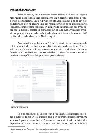 Marketing Digital de Alta Performance260
Desenvolva Personas
Além de lúdica, criar Personas é uma técnica que parece simples,
mas muito poderosa. É uma ferramenta amplamente usada por profis-
sionais de Marketing, Design, Produtos etc. A ideia aqui é criar um per-
fil detalhado de um usuário que represente grupos do seu público-alvo.
Para isso, é importante ter o maior número de informações possíveis so-
bre seus usuários, coletados com as ferramentas de Analytics, nas entre-
vistas, pesquisas, testes de usabilidade, além de informações do seu SAC,
do time de venda, da área de Marketing etc.
Para construir as Personas,13
é interessante fazer uma atividade
coletiva, reunindo profissionais de diferentes áreas do seu time. É incrí-
vel como cada área pode ver aspectos específicos e distintos da outra.
Reunir esses profissionais, nessa atividade, vai ajudar a todos a olhar
também o seu público-alvo por outro ponto de vista.
Fonte: Fakecrow.com
Não se preocupe se você for uma “eu-quipe”, o importante é fa-
zer o esforço de olhar seu público-alvo por diferentes perspectivas. Ou
seja, você pode desenvolver a Persona em uma atividade individual, o
importante é só ter certeza que você está usando informações variadas e
13
Vídeo bacana sobre Personas: http://uxmastery.com/create-ux-personas/
 