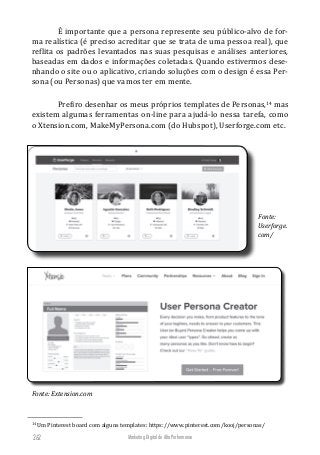 Marketing Digital de Alta Performance262
É importante que a persona represente seu público-alvo de for-
ma realística (é preciso acreditar que se trata de uma pessoa real), que
reflita os padrões levantados nas suas pesquisas e análises anteriores,
baseadas em dados e informações coletadas. Quando estivermos dese-
nhando o site ou o aplicativo, criando soluções com o design é essa Per-
sona (ou Personas) que vamos ter em mente.
Prefiro desenhar os meus próprios templates de Personas,14
mas
existem algumas ferramentas on-line para ajudá-lo nessa tarefa, como
o Xtension.com, MakeMyPersona.com (do Hubspot), Userforge.com etc.
Fonte:
Userforge.
com/
Fonte: Extension.com
14
Um Pinterest board com alguns templates: https://www.pinterest.com/kooj/personas/
 