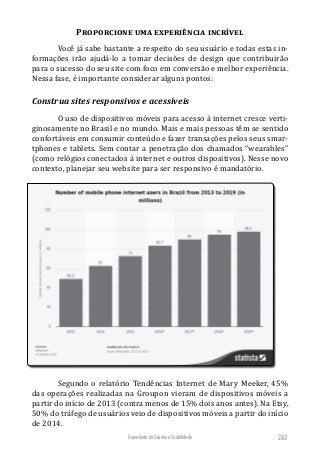 Experiência do Usuário e Usabilidade 263
Proporcione uma experiência incrível
Você já sabe bastante a respeito do seu usuário e todas estas in-
formações irão ajudá-lo a tomar decisões de design que contribuirão
para o sucesso do seu site com foco em conversão e melhor experiência.
Nessa fase, é importante considerar alguns pontos:
Construa sites responsivos e acessíveis
O uso de dispositivos móveis para acesso à internet cresce verti-
ginosamente no Brasil e no mundo. Mais e mais pessoas têm se sentido
confortáveis em consumir conteúdo e fazer transações pelos seus smar-
tphones e tablets. Sem contar a penetração dos chamados “wearables”
(como relógios conectados à internet e outros dispositivos). Nesse novo
contexto, planejar seu website para ser responsivo é mandatório.
Segundo o relatório Tendências Internet de Mary Meeker, 45%
das operações realizadas na Groupon vieram de dispositivos móveis a
partir do início de 2013 (contra menos de 15% dois anos antes). Na Etsy,
50% do tráfego de usuários veio de dispositivos móveis a partir do início
de 2014.
 