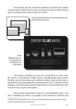 Experiência do Usuário e Usabilidade 265
Ao desenhar um site, considere também os usuários que contam
somente com o celular para acessar a web,que não têm escolha a não ser
usar seu telefone para todos os tipos de tarefas.
Fonte: Wimimedia(https://commons.wikimedia.org/
wiki/File:Responsive.png)
Fonte:
Wekipedia(https://
en.wikipedia.org/
wiki/Responsive_
web_design)
Para ajudar a analisar se o seu site é responsivo ou não, o Goo-
gle lançou a ferramenta Google Resizer (design.google.com/resizer).
Existem outras ferramentas que também ajudam nessa tarefa como o
DesignModo.com (designmodo.com/responsive-test), o Semalt (semalt.
design) e o SmartScreenresolution (whatismyscreenresolution.net/mul-
ti-screen-test), só para citar alguns.
Outro ponto importante é pensar na Acessibilidade para o seu
site:16
considere que entre o seu público, você poderá ter usuários com
16
Cartilha sobre Acessibilidade: http://www.w3c.br/pub/Materiais/PublicacoesW3C/cartilha-
w3cbr-acessibilidade-web-fasciculo-I.html
 