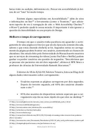 Marketing Digital de Alta Performance266
baixa visão ou audição, daltonismo etc. Pensar em acessibilidade já dei-
xou de ser “luxo” há muito tempo.
Existem alguns especialistas em Acessibilidade,17
além de sites
e informações on-line18
e ferramentas (como o Toomino,19
que adicio-
nam suporte de voz à navegação do site: o Web Acessibility Checker,20
o Wave21
) poderão ajudá-lo nessa missão. O importante é não ignorar a
questão da Acessibilidade no seu projeto de Design.
Melhore o tempo de carregamento
O tempo em que o usuário tinha paciência em aguardar o carre-
gamento de uma página on-line (os que são da época da conexão discada,
sabem o que estou dizendo eheheh) se foi. Segundos extras no carrega-
mento da página podem frustrar seu usuário, aumentando as chances de
abandono. Um estudo feito pela Universidade de Massachusetts mostrou
que os serviços de streaming de vídeos (como YouTube e Netflix) podem
ganhar ou perder usuários em questão de segundos. “Descobrimos que
as pessoas são pacientes em até dois segundos”, afirmou à NPR News o
professor de ciências da Universidade Ramesh Sitaraman.22
O diretor de UX da R/GA NY, Fabrício Teixeira, listou no Blog de AI
alguns dados interessantes sobre carregamento:
•	 Usuários esperam as páginas carregarem por dois segundos.
Depois do terceiro segundo, até 40% dos usuários abando-
nam o site.23
•	 85% dos usuários de dispositivos móveis esperam que o car-
regamento seja tão ou mais rápido do que sites no desktop.24
17 http://acessodigital.net/art_horacio_como_testar_acessibilidade_parte_1.html
18 http://www.acessibilidadelegal.com/
19 http://www.toonimo.com/solutions/for-accessibility/
20 http://achecker.ca/checker/index.php
21 http://wave.webaim.org/
22 http://connecticut.cbslocal.com/2013/01/10/study-streaming-video-viewers-lose-patience-
after-2-seconds/
23 http://www.mcrinc.com/Documents/Newsletters/201110_why_web_performance_matters.pdf
24 http://designingforperformance.com/performance-is-ux/
 