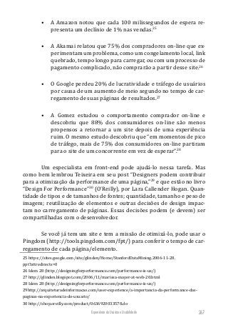 Experiência do Usuário e Usabilidade 267
•	 A Amazon notou que cada 100 milissegundos de espera re-
presenta um declínio de 1% nas vendas.25
•	 A Akamai relatou que 75% dos compradores on-line que ex-
perimentam um problema, como um congelamento local, link
quebrado, tempo longo para carregar, ou com um processo de
pagamento complicado, não comprarão a partir desse site.26
•	 O Google perdeu 20% de lucratividade e tráfego de usuários
por causa de um aumento de meio segundo no tempo de car-
regamento de suas páginas de resultados.27
•	 A Gomez estudou o comportamento comprador on-line e
descobriu que 88% dos consumidores on-line são menos
propensos a retornar a um site depois de uma experiência
ruim. O mesmo estudo descobriu que “em momentos de pico
de tráfego, mais de 75% dos consumidores on-line partiram
para o site de um concorrente em vez de esperar”.28
Um especialista em front-end pode ajudá-lo nessa tarefa. Mas
como bem lembrou Teixeira em seu post “Designers podem contribuir
para a otimização da performance de uma página,”29
e que estão no livro
“Design For Performance”30
(O’Reilly), por Lara Callender Hogan. Quan-
tidade de tipos e de tamanhos de fontes; quantidade, tamanho e peso de
imagem; reutilização de elementos e outras decisões de design impac-
tam no carregamento de páginas. Essas decisões podem (e devem) ser
compartilhadas com o desenvolvedor.
Se você já tem um site e tem a missão de otimizá-lo, pode usar o
Pingdom (http://tools.pingdom.com/fpt/) para conferir o tempo de car-
regamento de cada página/elemento.
25 https://sites.google.com/site/glinden/Home/StanfordDataMining.2006-11-28.
ppt?attredirects=0
26 Idem 28 (http://designingforperformance.com/performance-is-ux/)
27 http://glinden.blogspot.com/2006/11/marissa-mayer-at-web-20.html
28 Idem 28 (http://designingforperformance.com/performance-is-ux/)
29http://arquiteturadeinformacao.com/user-experience/a-importancia-da-performance-das-
paginas-na-experiencia-do-usuario/
30 http://shop.oreilly.com/product/0636920033578.do
 