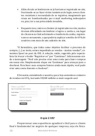 Marketing Digital de Alta Performance250
•	 Além de não se lembrarem se já haviam se registrado no site,
frustrando-se ao fazer várias tentativas de login, novos clien-
tes resistiam à necessidade de se registrar, imaginando que
iriam ser bombardeados por e-mail marketing indesejados
ou, pior, ter a sua privacidade invadida.
•	 Enquanto isso, entre os clientes já registrados no site, muitos
tiveram dificuldade em lembrar o login e a senha e, em lugar
de clicarem no link solicitando o lembrete da senha, registra-
vam-se novamente, o que poderia explicar a média de 45% de
usuários com mais de um cadastro no site.
“O formulário, que tinha como objetivo facilitar o processo de
compra, (...) ao invés, estava impedindo as vendas – muitas vendas!”, co-
mentou Spool no post da UIE. A solução, então, sugerida pelo especia-
lista foi trocar o botão “Registrar-se” por “Continuar”. Adicionaram ain-
da a mensagem: “Você não precisa criar uma conta para fazer compras
em nosso site. Simplesmente clique em ‘Continuar’ para avançar para o
checkout. Para fazer suas compras futuras ainda mais rápido, você pode
criar uma conta durante o checkout”.
E foi assim, entendendo o usuário, que a loja aumentou o número
de vendas em 45%, lucrando U$300 milhões a mais naquele ano!
O que é UX?
Proporcionar uma experiência agradável e fácil para o cliente
final é fundamental no negócio de qualquer empresa, seja ela física-
 