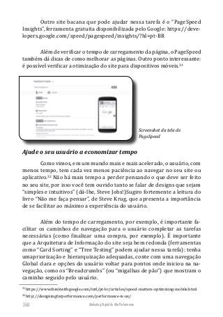 Marketing Digital de Alta Performance268
Outro site bacana que pode ajudar nessa tarefa é o “PageSpeed
Insights”, ferramenta gratuita disponibilizada pelo Google: https://deve-
lopers.google.com/speed/pagespeed/insights/?hl=pt-BR
Além de verificar o tempo de carregamento da página, o PageSpeed
também dá dicas de como melhorar as páginas. Outro ponto interessante:
é possível verificar a otimização do site para dispositivos móveis.31
Screenshot da tela de
PageSpeed
Ajude o seu usuário a economizar tempo
Como vimos, em um mundo mais e mais acelerado, o usuário, com
menos tempo, tem cada vez menos paciência ao navegar no seu site ou
aplicativo.32
Não há mais tempo a perder pensando o que deve ser feito
no seu site, por isso você tem ouvido tanto se falar de designs que sejam
“simples e intuitivos” (dá-lhe, Steve Jobs!)Sugiro fortemente a leitura do
livro “Não me faça pensar”, de Steve Krug, que apresenta a importância
de se facilitar ao máximo a experiência do usuário.
Além do tempo de carregamento, por exemplo, é importante fa-
cilitar os caminhos de navegação para o usuário completar as tarefas
necessárias (como finalizar uma compra, por exemplo). É importante
que a Arquitetura de Informação do site seja bem redonda (ferramentas
como “Card Sorting” e “Tree Testing” podem ajudar nessa tarefa): tenha
umapriorização e hierarquização adequadas, conte com uma navegação
Global clara e opções do usuário voltar para pontos onde iniciou na na-
vegação, como os “Breadcrumbs” (ou “migalhas de pão”) que mostram o
caminho seguido pelo usuário.
31
https://www.thinkwithgoogle.com/intl/pt-br/articles/speed-matters-optimizing-mobile.html
32
http://designingforperformance.com/performance-is-ux/
 