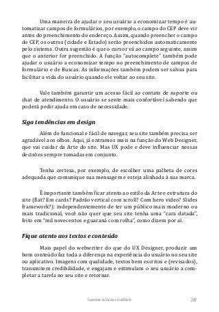 Experiência do Usuário e Usabilidade 269
Uma maneira de ajudar o seu usuário a economizar tempo é au-
tomatizar campos de formulários, por exemplo, o campo do CEP deve vir
antes do preenchimento do endereço. Assim, quando preencher o campo
do CEP, os outros (cidade e Estado) serão preenchidos automaticamente
pelo sistema. Outra sugestão é que o cursor vá ao campo seguinte, assim
que o anterior for preenchido. A função “autocomplete” também pode
ajudar o usuário a economizar tempo no preenchimento de campos de
formulário e de Buscas. As informações também podem ser salvas para
facilitar a vida do usuário quando ele voltar ao seu site.
Vale também garantir um acesso fácil ao contato de suporte ou
chat de atendimento. O usuário se sente mais confortável sabendo que
poderá pedir ajuda em caso de necessidade.
Siga tendências em design
Além de funcional e fácil de navegar, seu site também precisa ser
agradável aos olhos. Aqui, já entramos mais na função do Web Designer,
que vai cuidar da Arte do site. Mas UX pode e deve influenciar nessas
decisões sempre tomadas em conjunto.
Tenha certeza, por exemplo, de escolher uma palheta de cores
adequada que comunique sua mensagem e esteja alinhada à sua marca.
É importante também ficar atento ao estilo da Arte e estrutura do
site (flat? Em cards? Padrão vertical com scroll? Com hero video? Slides
framework?): independentemente de ter um público mais moderno ou
mais tradicional, você não quer que seu site tenha uma “cara datada”,
feito em “mil novecentos e guaraná com rolha”, como dizem por aí.
Fique atento aos textos e conteúdo
Mais papel do webwriter do que do UX Designer, produzir um
bom conteúdo faz toda a diferença na experiência do usuário no seu site
ou aplicativo. Imagens com qualidade, textos bem escritos e (revisados),
transmitem credibilidade, e engajam e estimulam o seu usuário a com-
pletar a tarefa no seu site e retornar.
 