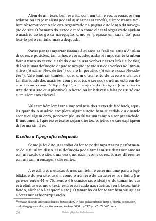 Marketing Digital de Alta Performance270
Além de um texto bem escrito, com um tom e voz adequados (um
redator ou um jornalista poderá ajudar nessa tarefa), é importante tam-
bém observar como ele está organizado na página e ao longo da navega-
ção do site. O formato do textoe o modo como ele está organizadoajudam
o usuário ao longo da navegação, como se “pegasse em sua mão” para
levá-lo pelo caminho mais adequado.
Outro ponto importantíssimo é quanto ao “call-to-action”.33
Além
de cores e posições, tamanhos e cores adequadas, é importante também
ficar atento ao texto: é sabido que se usa verbos nesses links e botões,
daí, vale uma definição de padronização: serão usados verbos no Intran-
sitivo (“Assinar Newsletter”) ou no Imperativo (“Assine nossa Newsle-
tter”). Vale lembrar também que, com o aumento de acesso e a maior
familiaridade dos usuários com produtos e serviços on-line, está em de-
suso termos como “Clique Aqui”, com a ajuda do Designer (que criará a
Arte de seu site ou aplicativo), o botão ou link deveria falar por si só que
é um elemento clicável.
Vale também lembrar a importância dos textos de feedback, aque-
les quando o usuário completa alguma ação bem-sucedida ou quando
acontece algum erro, por exemplo, ao faltar um campo a ser preenchido.
É fundamental que esses textos sejam diretos, objetivos e que expliquem
de forma simples.
Escolha a Tipografia adequada
Como já foi dito, a escolha da fonte pode impactar na performan-
ce do site. Além disso, essa definição pode também ser determinante na
comunicação do site, uma vez que, assim como cores, fontes diferentes
comunicam mensagens diferentes.
A escolha correta das fontes também é determinante para a legi-
bilidade do seu site, assim como o número de caracteres por linha (su-
gere-se entre 44 e 75, sendo 66 considerado ideal) e do tamanho das
entrelinhas e como o texto está organizado nas páginas (em blocos, justi-
ficado, alinhado à esquerda etc.). O tamanho da fonte também vai ajudar
a determinar hierarquização.
33
Uma análise de diferentes links e botões de CTA feita pela Hubspot: http://blog.hubspot.com/
marketing/great-call-to-action-examples#sm.0000qby632ilydk2ru7206f5donsq
 