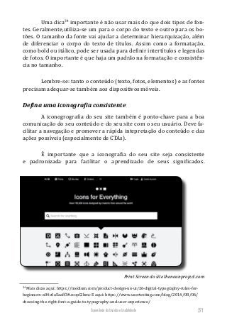 Experiência do Usuário e Usabilidade 271
Uma dica34
importante é não usar mais do que dois tipos de fon-
tes. Geralmente,utiliza-se um para o corpo do texto e outro para os bo-
tões. O tamanho da fonte vai ajudar a determinar hierarquização, além
de diferenciar o corpo do texto de títulos. Assim como a formatação,
como bold ou itálico, pode ser usada para definir intertítulos e legendas
de fotos. O importante é que haja um padrão na formatação e consistên-
cia no tamanho.
Lembre-se: tanto o conteúdo (texto, fotos, elementos) e as fontes
precisam adequar-se também aos dispositivos móveis.
Defina uma iconografia consistente
A iconogrografia do seu site também é ponto-chave para a boa
comunicação do seu conteúdo e do seu site com o seu usuário. Deve fa-
cilitar a navegação e promover a rápida intepretação do conteúdo e das
ações possíveis (especialmente de CTAs).
É importante que a iconografia do seu site seja consistente
e padronizada para facilitar o aprendizado de seus significados.
34
Mais dicas aqui: https://medium.com/product-design-ux-ui/26-digital-typography-rules-for-
beginners-a04c6a5aaff3#.rcopl2hmc E aqui: https://www.usertesting.com/blog/2014/08/06/
choosing-the-right-font-a-guide-to-typography-and-user-experience/
Print Screen do site thenounproject.com
 