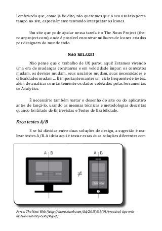 Lembrando que, como já foi dito, não queremos que o seu usuário perca
tempo no site, especialmente tentando interpretar os ícones.
Um site que pode ajudar nessa tarefa é o The Noun Project (the-
nounproject.com), onde é possível encontrar milhares de ícones criados
por designers do mundo todo.
Não relaxe!
Não pense que o trabalho de UX parou aqui! Estamos vivendo
uma era de mudanças constantes e em velocidade ímpar: os contextos
mudam, os devices mudam, seus usuários mudam, suas necessidades e
dificuldades mudam… É importante manter um ciclo frequente de testes,
além de analisar constantemente os dados coletados pelas ferramentas
de Analytics.
É necessário também testar o desenho do site ou do aplicativo
antes de lançá-lo, usando as mesmas técnicas e metodologias descritas
quando foi falado de Entrevistas e Testes de Usabilidade.
Faça testes A/B
E se há dúvidas entre duas soluções de design, a sugestão é rea-
lizar testes A/B. A ideia aqui é testar essas duas soluções diferentes com
Fonte: The Next Web (http://thenextweb.com/dd/2015/01/04/practical-tips-web-
mobile-usability-tests/#gref)
 