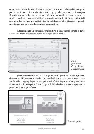 Experiência do Usuário e Usabilidade 273
os usuários reais do site. Assim, as duas opções são publicadas: um gru-
po de usuários verá a opção A e o outro grupo de usuários verá a opção
B. Após um período com as duas opções no ar, verifica-se a que desem-
penhou melhor e que será utilizada a partir de então. Ou seja, testes A/B
são uma das formas mais eficientes de validação de hipóteses, principal-
mente quando se trata de otimizar conversões.
A ferramenta Optimizely.com poderá ajudar nessa tarefa e deve
ser usada tanto para sites como para aplicativo móvel.
Fonte:
printscreen
de tela do site
optimizely.com
Já o Visual Website Optimizer (vwo.com) permite testes A/B com
diferentes URLs e com mais de uma variável. Conta com ferramenta para
análise de Langing Page, heatmaps, e relatórios segmentados para cada
tipo e tópico da pesquisa. Além da possibilidade de direcionar a pesquisa
para usuários específicos.
Fonte: blogo do
 