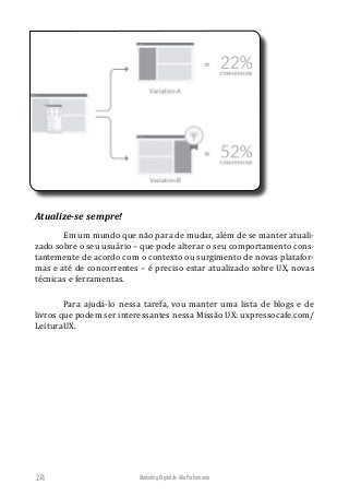Marketing Digital de Alta Performance274
Atualize-se sempre!
Em um mundo que não para de mudar, além de se manter atuali-
zado sobre o seu usuário – que pode alterar o seu comportamento cons-
tantemente de acordo com o contexto ou surgimento de novas platafor-
mas e até de concorrentes – é preciso estar atualizado sobre UX, novas
técnicas e ferramentas.
Para ajudá-lo nessa tarefa, vou manter uma lista de blogs e de
livros que podem ser interessantes nessa Missão UX: uxpressocafe.com/
LeituraUX.
 