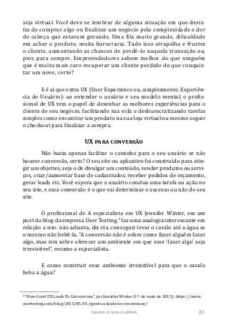 Experiência do Usuário e Usabilidade 251
seja virtual. Você deve se lembrar de alguma situação em que desis-
tiu de comprar algo ou finalizar um negócio pela complexidade e dor
de cabeça que estavam gerando. Uma fila muito grande, dificuldade
em achar o produto, muita burocracia. Tudo isso atrapalha e frustra
o cliente, aumentando as chances de perdê-lo naquela transação ou,
pior, para sempre. Empreendedores sabem melhor do que ninguém
que é muito mais caro recuperar um cliente perdido do que conquis-
tar um novo, certo?
E é aí que entra UX (User Experience ou, simplesmente, Experiên-
cia do Usuário): ao entender o usuário e seu modelo mental, o profis-
sional de UX tem o papel de desenhar as melhores experiências para o
cliente de seu negócio, facilitando sua vida e desburocratizando tarefas
simples como encontrar um produto na sua loja virtual ou mesmo seguir
o checkout para finalizar a compra.
UX para conversão
Não basta apenas facilitar o caminho para o seu usuário se não
houver conversão, certo? O seu site ou aplicativo foi construído para atin-
gir um objetivo, seja o de divulgar um conteúdo, vender produtos ou servi-
ços, criar/aumentar base de cadastrados, receber pedidos de orçamento,
gerar leads etc. Você espera que o usuário conclua uma tarefa ou ação no
seu site, e essa conversão é o que vai determinar o sucesso ou não do seu
site.
O profissional de A especialista em UX Jennifer Winter, em um
post do blog da empresa User Testing,2
faz uma analogia interessante em
relação a isto: não adianta, diz ela, conseguir levar o cavalo até a água se
o mesmo não bebê-la. “A conversão não é sobre como fazer alguém fazer
algo, mas sim sobre oferecer um ambiente em que esse ‘fazer algo’ seja
irresistível”, resume a especialista.
E como construir esse ambiente irresistível para que o cavalo
beba a água?
2
“How Good UX Leads To Conversions”, por Jennifer Winter (1º. de maio de 2015): https://www.
usertesting.com/blog/2015/05/01/good-ux-leads-to-conversions/
 