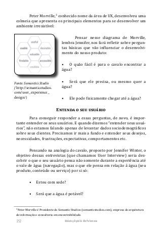 Marketing Digital de Alta Performance252
Peter Morville,3
conhecido nome da área de UX, desenvolveu uma
colmeia que apresenta os principais elementos para se desenvolver um
ambiente irresistível:
Pensar nesse diagrama de Morville,
lembra Jennifer, nos fará refletir sobre pergun-
tas básicas que vão influenciar o desenvolvi-
mento do nosso produto:
•	 O quão fácil é para o cavalo encontrar a
água?
•	 Será que ele precisa, ou mesmo quer a
água?
•	 Ele pode fisicamente chegar até a água?
Entenda o seu usuário
Para conseguir responder a essas perguntas, de novo, é impor-
tante entender os seus usuários. E quando dizemos “entender seus usuá-
rios”, não estamos falando apenas de levantar dados sociodemográficos
sobre seus clientes. Precisamos ir mais a fundo e entender seus desejos,
necessidades, frustrações, expectativas, comportamentos etc.
Pensando na analogia do cavalo, proposto por Jennifer Winter, o
objetivo dessas entrevistas (que chamamos User Interview) seria des-
cobrir o que o seu usuário pensa não somente durante a experiência até
o vale de água (navegação), mas o que ele pensa em relação à água (seu
produto, conteúdo ou serviço) por si só:
•	 Estou com sede?
•	 Será que a água é potável?
3
Peter Morville é Presidente da Semantic Studios (semanticstudios.com), empresa de arquitetura
de informação e consultoria em encontrabilidade.
Fonte: Semantics Studio
( http://semanticstudios.
com/user_experience_
design/)
 