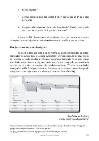 Experiência do Usuário e Usabilidade 253
•	 Estou seguro?
•	 Tenho amigos que tentaram beber desta água? O que eles
pensam?
•	 A água está convenientemente localizada? Existe outro vale
mais perto ou mais fácil para eu acessar?
A área de UX oferece uma série de técnicas, ferramentas e meto-
dologias que vão ajudar na missão de entender melhor seu usuário.
Use ferramentas de Analytics
Se você já tem um site, é importante os dados já gerados com fer-
ramentas de Analytics. O Google Analytics (www.google.com/analytics),
por exemplo, pode ajudar a entender o comportamento dos usuários no
site: links mais clicados, páginas mais acessadas, tempo de permanência
no site, pontos de conversão e de saída/abandono.4
Todos esses dados
vão ajudar o UX Designer a tomar decisões importantes no re-design do
site (ainda que seja apenas a alteração em um único botão).
Tela do Google Analytics.
Fonte: Google Analytics Academy5
4
Vale ler sobre como definir metas para o seu site usando o Google Analytics: https://support.
google.com/analytics/answer/1012040?hl=pt-BR
5
https://analyticsacademy.withgoogle.com/course/1/unit/6/lesson/1
 