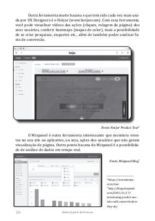 Marketing Digital de Alta Performance254
Outra ferramenta muito bacana e que tem sido cada vez mais usa-
da por UX Designers é o Hotjar (www.hotjar.com). Com essa ferramenta,
você pode visualizar vídeos das ações (cliques, rolagem da página) dos
seus usuários, conferir heatmaps (mapas de calor), mais a possibilidade
de se criar pesquisas, enquetes etc., além de também poder analisar fu-
nis de conversão.
Fonte: Hotjar Product Tour6
O Mixpanel é outra ferramenta interessante que monitora even-
tos no seu site ou aplicativo, ou seja, ações dos usuários que não geram
visualização de página. Outro ponto bacana do Mixpanel é a possibilida-
de de análise de dados em tempo real.
Fonte: Mixpanel Blog7
6
https://www.hotjar.
com/tour
7
http://blog.mixpanel.
com/2015/11/17/
introducing-predict-see-
who-will-convert-before-
they-do/
 