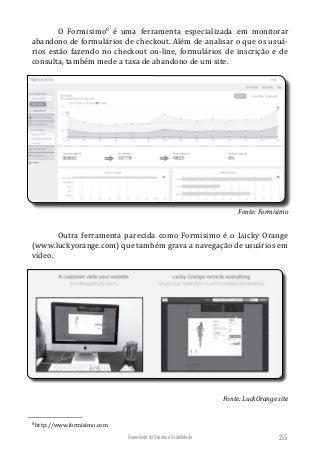 Experiência do Usuário e Usabilidade 255
O Formisimo8
é uma ferramenta especializada em monitorar
abandono de formulários de checkout. Além de analisar o que os usuá-
rios estão fazendo no checkout on-line, formulários de inscrição e de
consulta, também mede a taxa de abandono de um site.
Fonte: Formisimo
Outra ferramenta parecida como Formisimo é o Lucky Orange
(www.luckyorange.com) que também grava a navegação de usuários em
vídeo.
Fonte: LuckOrange site
8
http://www.formisimo.com
 