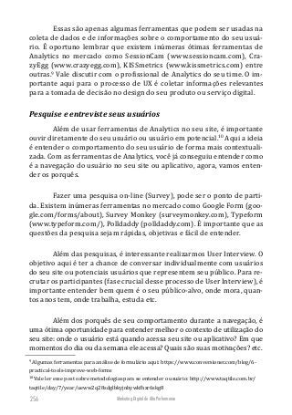 Marketing Digital de Alta Performance256
Essas são apenas algumas ferramentas que podem ser usadas na
coleta de dados e de informações sobre o comportamento do seu usuá-
rio. É oportuno lembrar que existem inúmeras ótimas ferramentas de
Analytics no mercado como SessionCam (www.sessioncam.com), Cra-
zyEgg (www.crazyegg.com), KISSmetrics (www.kissmetrics.com) entre
outras.9
Vale discutir com o profissional de Analytics do seu time. O im-
portante aqui para o processo de UX é coletar informações relevantes
para a tomada de decisão no design do seu produto ou serviço digital.
Pesquise e entreviste seus usuários
Além de usar ferramentas de Analytics no seu site, é importante
ouvir diretamente do seu usuário ou usuário em potencial.10
Aqui a ideia
é entender o comportamento do seu usuário de forma mais contextuali-
zada. Com as ferramentas de Analytics, você já conseguiu entender como
é a navegação do usuário no seu site ou aplicativo, agora, vamos enten-
der os porquês.
Fazer uma pesquisa on-line (Survey), pode ser o ponto de parti-
da. Existem inúmeras ferramentas no mercado como Google Form (goo-
gle.com/forms/about), Survey Monkey (surveymonkey.com), Typeform
(www.typeform.com/), Polldaddy (polldaddy.com). É importante que as
questões da pesquisa sejam rápidas, objetivas e fácil de entender.
Além das pesquisas, é interessante realizarmos User Interview. O
objetivo aqui é ter a chance de conversar individualmente com usuários
do seu site ou potenciais usuários que representem seu público. Para re-
crutar os participantes (fase crucial desse processo de User Interview), é
importante entender bem quem é o seu público-alvo, onde mora, quan-
tos anos tem, onde trabalha, estuda etc.
Além dos porquês de seu comportamento durante a navegação, é
uma ótima oportunidade para entender melhor o contexto de utilização do
seu site: onde o usuário está quando acessa seu site ou aplicativo? Em que
momentos do dia ou da semana ele acessa? Quais são suas motivações? etc.
9
Algumas ferramentas para análise de formulário aqui: https://www.conversioner.com/blog/6-
practical-tools-improve-web-forms
10
Vale ler esse post sobre metodologias para se entender o usuário: http://www.taqtile.com.br/
taqtile/day/7/year/ueww2q28sdglbkyjnhywkfhzr6skg8
 