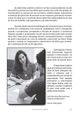 Experiência do Usuário e Usabilidade 257
As entrevistas podem acontecer on-line ou pessoalmente em um
laboratório, em um local escolhido pelo usuário (ou onde eles podem ser
encontrados) ou mesmo em seu escritório, embora alguns especialistas
acreditem que pelo fato de estarem na sua empresa, possam ser tenden-
ciosos. Eu diria que o resultado dessa entrevista independedo local, mas
do foco do trabalho e da experiência e do entrevistador.
Existem ainda outras metodologias de entrevistas (que, inclusive,
podem ser combinadas com testes de usabilidade) como a Etnografia,
quando o pesquisador acompanha o diaadia do usuário; o Contextual
Enquiry, quando o pesquisador vai até um local onde pode estar seu pú-
blico-alvo como praia, shopping, livraria, restaurante (tenho o cuidado
de pedir autorização no caso de ambiente comercial); ou Diary Study,
quando o usuário se compromete a desenvolver um diário que contem-
ple a utilização do site ou do aplicativo.
Investigação Contex-
tual (Contextual inquiry):
quando o entrevistador vai
até o local onde os seus usu-
ários estão no mundo físico.
É importante lembrar
degravartodasasentrevistas,
além de fazer anotações du­
rante a conversa, com o
consen­timento por escrito do
entrevistado. Vale também
presentear o entrevistado
com algum brinde, valor em
dinheiro, voucher ou giftcard.
O valor varia muito com o
público entrevistado.
User Interview (Entrevista com
Usuário) em laboratório
Foto de Tielly Ogura
 