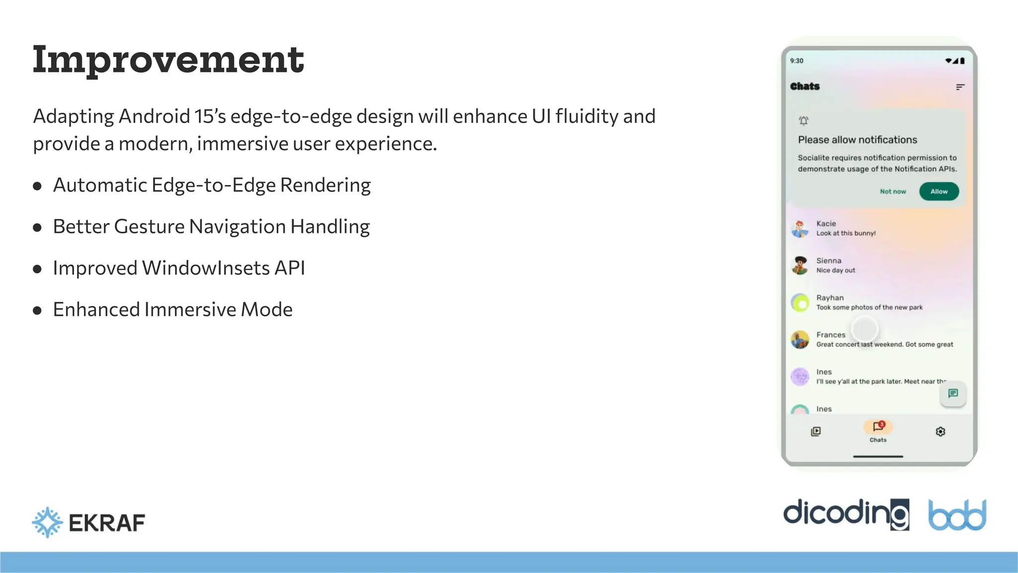 Improvement
Adapting Android 15’s edge-to-edge design will enhance UI ﬂuidity and
provide a modern, immersive user experience.
● Automatic Edge-to-Edge Rendering
● Better Gesture Navigation Handling
● Improved WindowInsets API
● Enhanced Immersive Mode
 