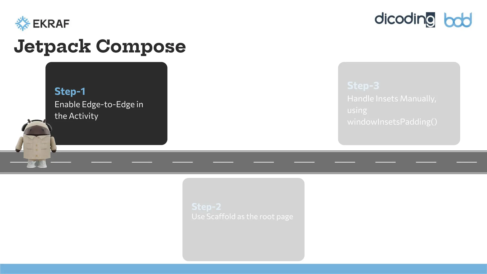 Step-1
Enable Edge-to-Edge in
the Activity
Step-2
Use Scaffold as the root page
Step-3
Handle Insets Manually,
using
windowInsetsPadding()
Jetpack Compose
 