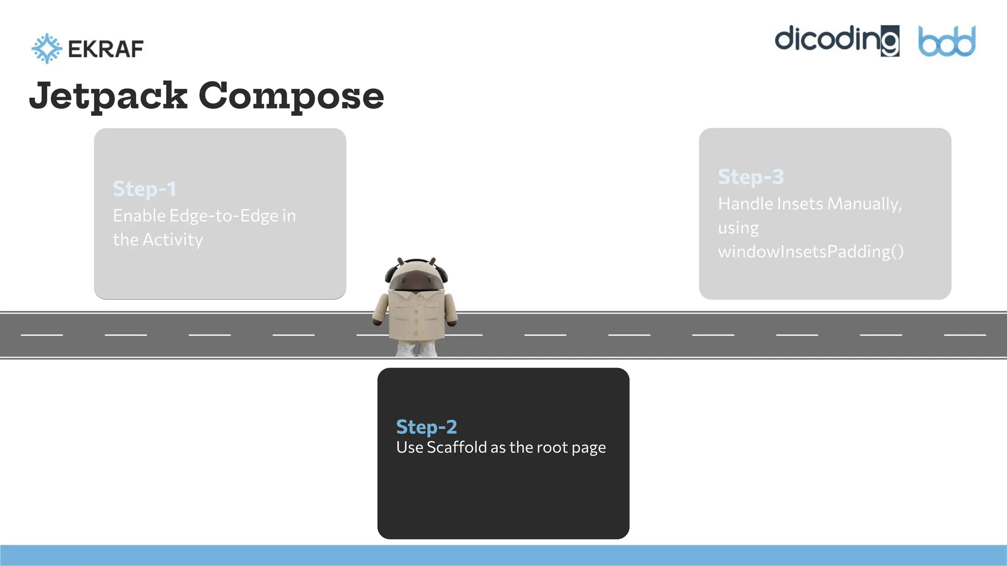 Step-1
Enable Edge-to-Edge in
the Activity
Step-2
Use Scaffold as the root page
Step-3
Handle Insets Manually,
using
windowInsetsPadding()
Jetpack Compose
 