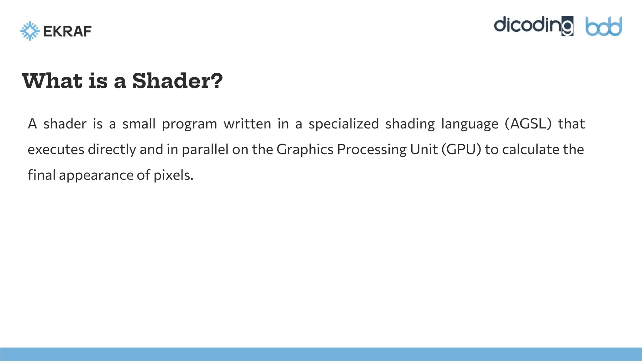 What is a Shader?
A shader is a small program written in a specialized shading language (AGSL) that
executes directly and in parallel on the Graphics Processing Unit (GPU) to calculate the
ﬁnal appearance of pixels.
 