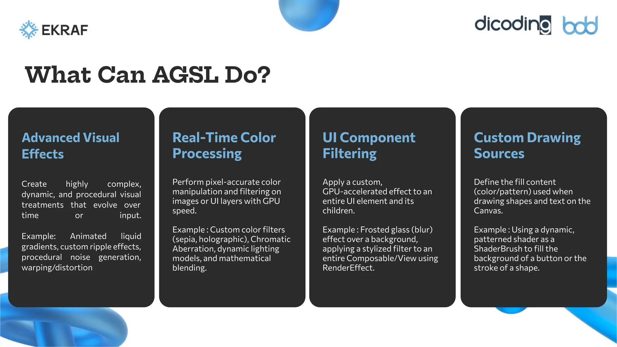 Advanced Visual
Effects
Create highly complex,
dynamic, and procedural visual
treatments that evolve over
time or input.
Example: Animated liquid
gradients, custom ripple effects,
procedural noise generation,
warping/distortion
Real-Time Color
Processing
Perform pixel-accurate color
manipulation and ﬁltering on
images or UI layers with GPU
speed.
Example : Custom color ﬁlters
(sepia, holographic), Chromatic
Aberration, dynamic lighting
models, and mathematical
blending.
What Can AGSL Do?
UI Component
Filtering
Apply a custom,
GPU-accelerated effect to an
entire UI element and its
children.
Example : Frosted glass (blur)
effect over a background,
applying a stylized ﬁlter to an
entire Composable/View using
RenderEffect.
Custom Drawing
Sources
Deﬁne the ﬁll content
(color/pattern) used when
drawing shapes and text on the
Canvas.
Example : Using a dynamic,
patterned shader as a
ShaderBrush to ﬁll the
background of a button or the
stroke of a shape.
 