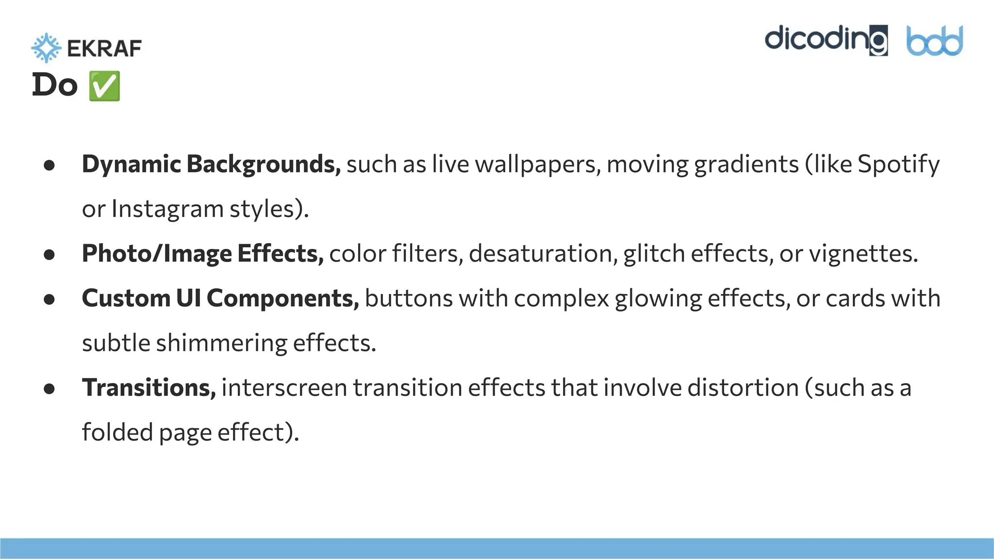 Do ✅
● Dynamic Backgrounds, such as live wallpapers, moving gradients (like Spotify
or Instagram styles).
● Photo/Image Effects, color ﬁlters, desaturation, glitch effects, or vignettes.
● Custom UI Components, buttons with complex glowing effects, or cards with
subtle shimmering effects.
● Transitions, interscreen transition effects that involve distortion (such as a
folded page effect).
 