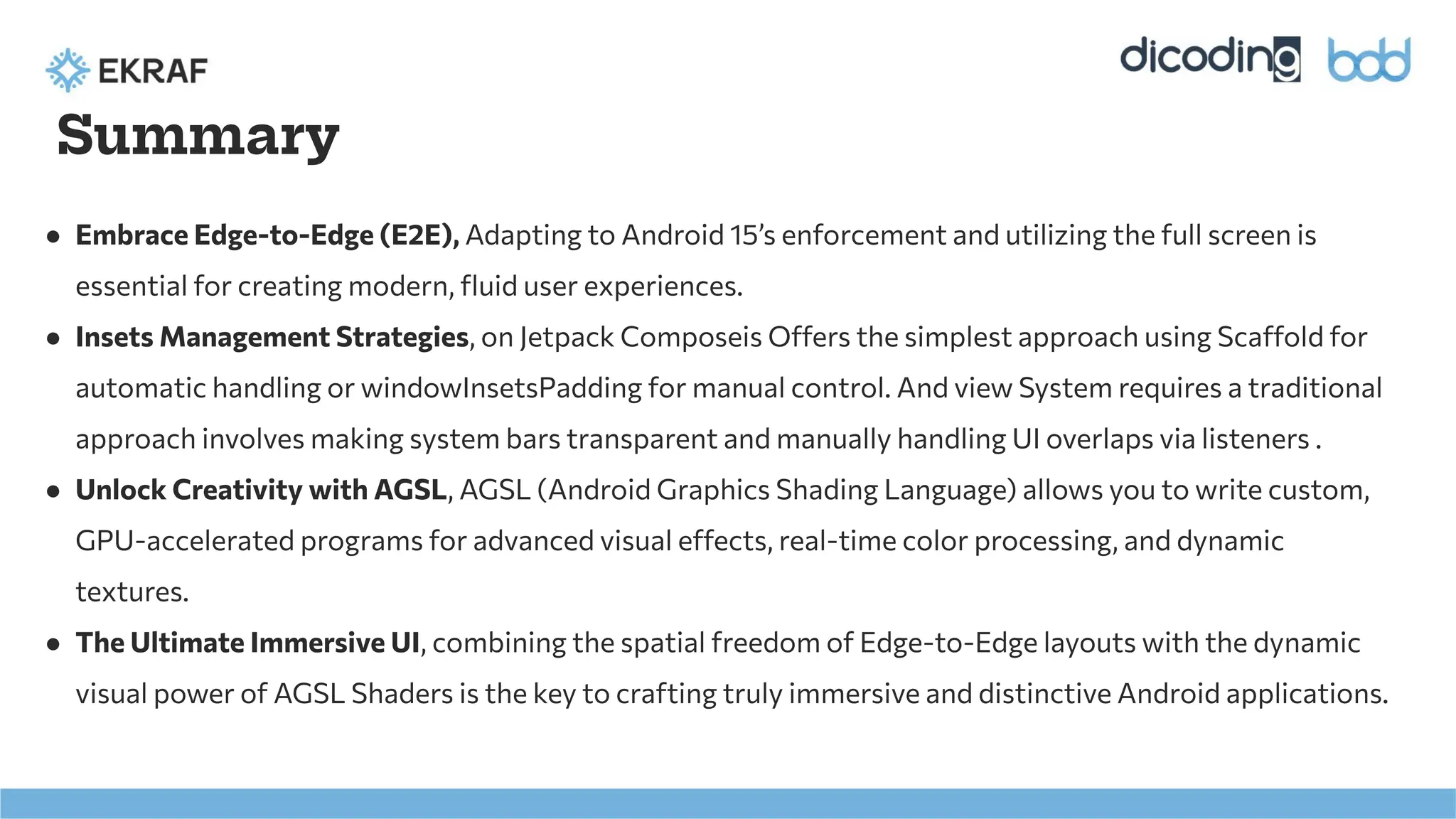 Summary
● Embrace Edge-to-Edge (E2E), Adapting to Android 15’s enforcement and utilizing the full screen is
essential for creating modern, ﬂuid user experiences.
● Insets Management Strategies, on Jetpack Composeis Offers the simplest approach using Scaffold for
automatic handling or windowInsetsPadding for manual control. And view System requires a traditional
approach involves making system bars transparent and manually handling UI overlaps via listeners .
● Unlock Creativity with AGSL, AGSL (Android Graphics Shading Language) allows you to write custom,
GPU-accelerated programs for advanced visual effects, real-time color processing, and dynamic
textures.
● The Ultimate Immersive UI, combining the spatial freedom of Edge-to-Edge layouts with the dynamic
visual power of AGSL Shaders is the key to crafting truly immersive and distinctive Android applications.
 
