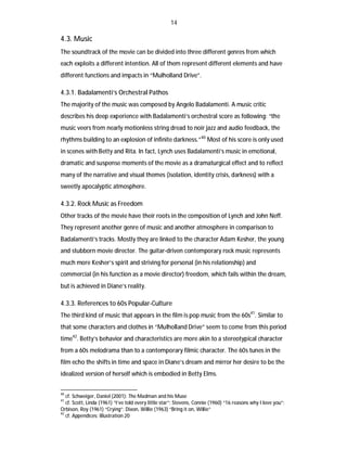 14

4.3. Music
The soundtrack of the movie can be divided into three different genres from which
each exploits a different intention. All of them represent different elements and have
different functions and impacts in “Mulholland Drive”.

4.3.1. Badalamenti’s Orchestral Pathos
The majority of the music was composed by Angelo Badalamenti. A music critic
describes his deep experience with Badalamenti’s orchestral score as following: “the
music veers from nearly motionless string dread to noir jazz and audio feedback, the
rhythms building to an explosion of infinite darkness.”40 Most of his score is only used
in scenes with Betty and Rita. In fact, Lynch uses Badalamenti’s music in emotional,
dramatic and suspense moments of the movie as a dramaturgical effect and to reflect
many of the narrative and visual themes (isolation, identity crisis, darkness) with a
sweetly apocalyptic atmosphere.

4.3.2. Rock Music as Freedom
Other tracks of the movie have their roots in the composition of Lynch and John Neff.
They represent another genre of music and another atmosphere in comparison to
Badalamenti’s tracks. Mostly they are linked to the character Adam Kesher, the young
and stubborn movie director. The guitar-driven contemporary rock music represents
much more Kesher’s spirit and striving for personal (in his relationship) and
commercial (in his function as a movie director) freedom, which fails within the dream,
but is achieved in Diane’s reality.

4.3.3. References to 60s Popular-Culture
The third kind of music that appears in the film is pop music from the 60s41. Similar to
that some characters and clothes in “Mulholland Drive” seem to come from this period
time42. Betty’s behavior and characteristics are more akin to a stereotypical character
from a 60s melodrama than to a contemporary filmic character. The 60s tunes in the
film echo the shifts in time and space in Diane’s dream and mirror her desire to be the
idealized version of herself which is embodied in Betty Elms.
40

cf. Schweiger, Daniel (2001): The Madman and his Muse
cf. Scott, Linda (1961) “I’ve told every little star”; Stevens, Connie (1960) “16 reasons why I love you”;
Orbison, Roy (1961) “Crying”; Dixon, Willie (1963) “Bring it on, Willie”
42
cf. Appendices: Illustration 20
41

 