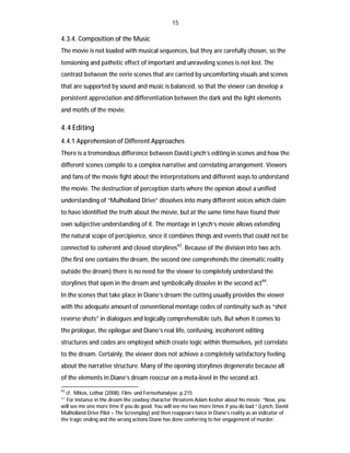15

4.3.4. Composition of the Music
The movie is not loaded with musical sequences, but they are carefully chosen, so the
tensioning and pathetic effect of important and unraveling scenes is not lost. The
contrast between the eerie scenes that are carried by uncomforting visuals and scenes
that are supported by sound and music is balanced, so that the viewer can develop a
persistent appreciation and differentiation between the dark and the light elements
and motifs of the movie.

4.4 Editing
4.4.1 Apprehension of Different Approaches
There is a tremendous difference between David Lynch’s editing in scenes and how the
different scenes compile to a complex narrative and correlating arrangement. Viewers
and fans of the movie fight about the interpretations and different ways to understand
the movie. The destruction of perception starts where the opinion about a unified
understanding of “Mulholland Drive” dissolves into many different voices which claim
to have identified the truth about the movie, but at the same time have found their
own subjective understanding of it. The montage in Lynch’s movie allows extending
the natural scope of percipience, since it combines things and events that could not be
connected to coherent and closed storylines43. Because of the division into two acts
(the first one contains the dream, the second one comprehends the cinematic reality
outside the dream) there is no need for the viewer to completely understand the
storylines that open in the dream and symbolically dissolve in the second act44.
In the scenes that take place in Diane’s dream the cutting usually provides the viewer
with the adequate amount of conventional montage codes of continuity such as “shot
reverse shots” in dialogues and logically comprehensible cuts. But when it comes to
the prologue, the epilogue and Diane’s real life, confusing, incoherent editing
structures and codes are employed which create logic within themselves, yet correlate
to the dream. Certainly, the viewer does not achieve a completely satisfactory feeling
about the narrative structure. Many of the opening storylines degenerate because all
of the elements in Diane’s dream reoccur on a meta-level in the second act.
43

cf. Mikos, Lothar (2008): Film- und Fernsehanalyse. p.215
For instance in the dream the cowboy character threatens Adam Kesher about his movie: “Now, you
will see me one more time if you do good. You will see me two more times if you do bad.” (Lynch, David:
Mulholland Drive Pilot – The Screenplay) and then reappears twice in Diane’s reality as an indicator of
the tragic ending and the wrong actions Diane has done conferring to her engagement of murder.
44

 