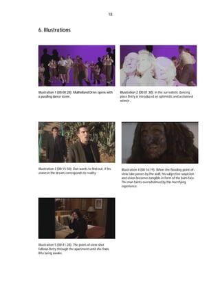 18

6. Illustrations

Illustration 1 (00:00:28): Mulholland Drive opens with
a puzzling dance scene.

Illustration 3 (00:15:50): Dan wants to find out, if his
vision in the dream corresponds to reality.

Illustration 5 (00:41:28): The point-of-view shot
follows Betty through the apartment until she finds
Rita being awake.

Illustration 2 (00:01:30): In the surrealistic dancing
place Betty is introduced an optimistic and acclaimed
winner.

Illustration 4 (00:16:19): When the flooding point-ofview take passes by the wall, his subjective suspicion
and vision becomes tangible in form of the bum-face.
The man faints overwhelmed by this horrifying
experience.

 