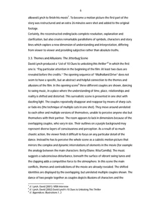 6
allowed Lynch to finish his movie7. To become a motion picture the first part of the
story was restructured and an extra 26 minutes were shot and added to the original
footage.
Certainly, the reconstructed ending lacks complete resolution, explanation and
clarification, but also creates remarkable parallelisms of symbols, characters and story
lines which explore a new dimension of understanding and interpretation, differing
from viewer to viewer and providing subjective rather than absolute truths.

3.3. Themes and Allusions: The Jitterbug Scene
David Lynch produced a “List of 10 Clues to unlocking this thriller”8 in which the first
one is: “Pay particular attention in the beginning of the film: At least two clues are
revealed before the credits.” The opening sequence of “Mulholland Drive” does not
seem to have a specific, but an abstract and helpful connection to the themes and
allusions of the film. In the opening scene9 three different couples are shown, dancing
to swing music, in a place where the understanding of time, place, relationships and
reality is shifted and distorted. This surrealistic scene is presented in one shot with
dazzling light. The couples repeatedly disappear and reappear by means of sharp cuts
or fade-ins (the technique of multiple cuts in one shot). They move around unrelated
to each other and multiple versions of themselves, unable to perceive anyone else but
themselves with their partner. The room appears to lack in dimensions because of the
overlapping couples, who vary in size. Their outlines on a purple background may
represent diverse layers of consciousness and perception. As a result of so much
chaotic action, the viewer finds it difficult to focus on any particular detail of the
dance. Instead he has to perceive the whole scene as a cubistic motion picture that
mirrors the complex and dynamic interrelations of elements in the movie (for example
the analogy between the main characters: Betty/Diane; Rita/Camilla). The music
suggests a subconscious disturbance, beneath the surface of vibrant swing tunes and
the clapping adds a competitive force to the atmosphere. In this scene the main
conflicts, themes and contradictions of the movie are already revealed. The shifted
identities are displayed by the overlapping, but unrelated multiple couples shown. The
dance of two people together as couples depicts illusions of characters and the
7

cf. Lynch, David (2001): MSN Interview
cf. Lynch, David (2002) David Lynch's 10 Clues to Unlocking This Thriller
9
cf. Appendices: Illustrations 1, 2
8

 