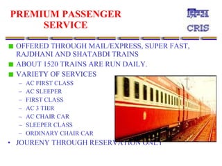 PREMIUM PASSENGER SERVICE OFFERED THROUGH MAIL/EXPRESS, SUPER FAST, RAJDHANI AND SHATABDI TRAINS ABOUT 1520 TRAINS ARE RUN DAILY. VARIETY OF SERVICES AC FIRST CLASS AC SLEEPER FIRST CLASS AC 3 TIER AC CHAIR CAR SLEEPER CLASS ORDINARY CHAIR CAR JOURENY THROUGH RESERVATION ONLY 