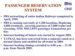 PASSENGER RESERVATION SYSTEM PRS networking of entire Indian Railways completed in April, 1999.   PRS is running currently at 1,200 locations, Deploying 4,000 terminals , covering journeys of 3,000 trains and executing  ONE MILLION passenger transactions per day.   Internet booking of tickets was started In August 2002.   TATKAL has been converted from a separate coach to a normal Quota and enabled for all trains in 2004   Internet booking timings extended to 4:00 a.m. – 11:30 p.m. from March 2005.   