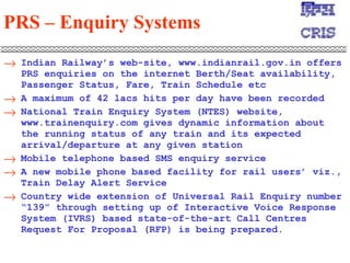 PRS – Enquiry Systems   Indian Railway’s web-site, www.indianrail.gov.in offers PRS enquiries on the internet Berth/Seat availability, Passenger Status, Fare, Train Schedule etc A maximum of 42 lacs hits per day have been recorded  National Train Enquiry System (NTES) website, www.trainenquiry.com gives dynamic information about the running status of any train and its expected arrival/departure at any given station  Mobile telephone based SMS enquiry service  A new mobile phone based facility for rail users’ viz., Train Delay Alert Service  Country wide extension of Universal Rail Enquiry number “139” through setting up of Interactive Voice Response System (IVRS) based state-of-the-art Call Centres Request For Proposal (RFP) is being prepared.  