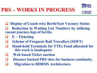 PRS – WORKS IN PROGRESS Display of Coach-wise Berth/Seat Vacancy Status  Reduction in Waiting List Numbers by utilizing  vacant journey-legs of berths  E – Ticketing Scheme of Frequent Rail Travellers (SOFT)   Hand-held Terminals for TTEs Fund allocated for  this work is inadequate Web based Ticket auction  Disaster backed PRS sites for business continuity. Migration to RDBMS Architecture. 