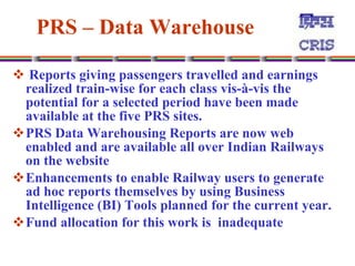PRS – Data Warehouse   Reports giving passengers travelled and earnings realized train-wise for each class vis-à-vis the potential for a selected period have been made available at the five PRS sites.  PRS Data Warehousing Reports are now web enabled and are available all over Indian Railways on the website  Enhancements to enable Railway users to generate ad hoc reports themselves by using Business Intelligence (BI) Tools planned for the current year.  Fund allocation for this work is  inadequate  