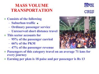 MASS VOLUME TRANSPORTATION Consists of the following Suburban traffic Ordinary passenger service Unreserved short distance travel This sector accounts for 95% of the passenger carried 66% of the PKM 47% of the passenger revenue Passengers of this category travel on an average 71 kms for every journey Earning per pkm is 18 paise and per passenger is Rs 13 