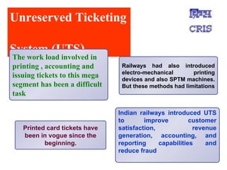 Unreserved Ticketing  System (UTS ) Printed card tickets have been in vogue since the beginning. Railways had also introduced electro-mechanical printing devices and also SPTM machines. But these methods had limitations Indian railways introduced UTS to improve customer satisfaction, revenue generation, accounting, and reporting capabilities and reduce fraud The work load involved in printing , accounting and issuing tickets to this mega segment has been a difficult task 
