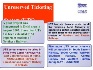 Unreserved Ticketing  System (UTS ) UTS server clusters installed in three more Zonal Railways viz.,  East Central Railway at Patna, North Eastern Railway at Gorakhpur and Eastern Railway at Kolkata .  . UTS has also been extended to all the remaining Zonal Railways by connecting certain selected stations of each zones to the existing server clusters of  Northern and Eastern Railways.  Five more UTS server clusters will be installed in South Eastern Railway, South Central Railway, Southern Railway, Central Railway and Western Railway during MAY – JUNE 2005  A pilot project was inaugurated in Delhi area in August 2002. Since then UTS has been extended to 51 important stations of Northern Railway.  