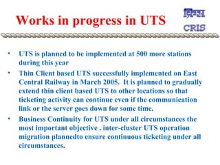 Works in progress in UTS UTS is planned to be implemented at 500 more stations during this year Thin Client based UTS successfully implemented on East Central Railway in March 2005.  It is planned to gradually extend thin client based UTS to other locations so that ticketing activity can continue even if the communication link or the server goes down for some time.  Business Continuity for UTS under all circumstances the most important objective . inter-cluster UTS operation migration plannedto ensure continuous ticketing under all circumstances.  