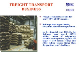 FREIGHT TRANSPORT BUSINESS Freight Transport accounts for nearly 70% of IR’s revenue. Railways meet approximately 45%of the national transportation. In the financial year 2003-04, the Railways have moved 557.39 million tonnes of originating revenue earning traffic, against the target of 550 million tonnes and 38.65 million tonnes higher than the previous year’s loading. .   