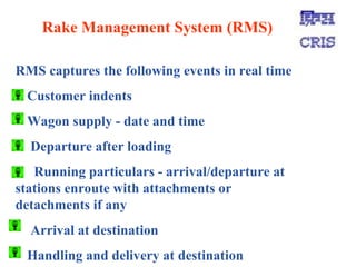 Rake Management System (RMS) RMS captures the following events in real time Customer indents  Wagon supply - date and time Departure after loading Running particulars - arrival/departure at  stations enroute with attachments or  detachments if any Arrival at destination Handling and delivery at destination 