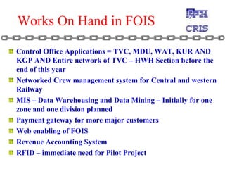 Works On Hand in FOIS Control Office Applications = TVC, MDU, WAT, KUR AND KGP AND Entire network of TVC – HWH Section before the end of this year Networked Crew management system for Central and western Railway  MIS – Data Warehousing and Data Mining – Initially for one zone and one division planned Payment gateway for more major customers Web enabling of FOIS Revenue Accounting System RFID – immediate need for Pilot Project  