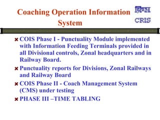    Coaching Operation Information System   COIS Phase I - Punctuality Module implemented with Information Feeding Terminals provided in all Divisional controls, Zonal headquarters and in Railway Board.  Punctuality reports for Divisions, Zonal Railways and Railway Board  COIS Phase II - Coach Management System (CMS) under testing PHASE III –TIME TABLING 